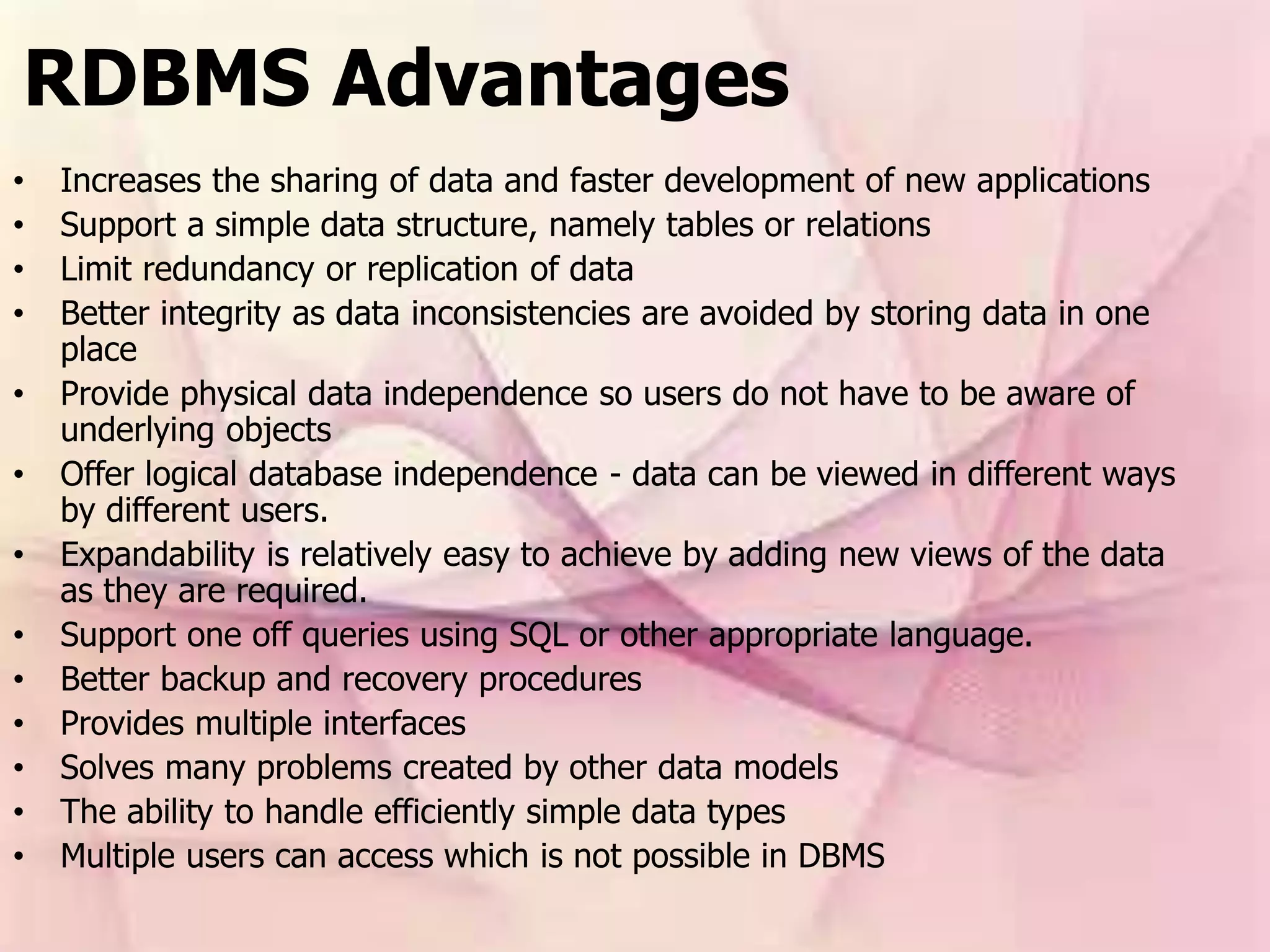RDBMS Advantages
• Increases the sharing of data and faster development of new applications
• Support a simple data structure, namely tables or relations
• Limit redundancy or replication of data
• Better integrity as data inconsistencies are avoided by storing data in one
place
• Provide physical data independence so users do not have to be aware of
underlying objects
• Offer logical database independence - data can be viewed in different ways
by different users.
• Expandability is relatively easy to achieve by adding new views of the data
as they are required.
• Support one off queries using SQL or other appropriate language.
• Better backup and recovery procedures
• Provides multiple interfaces
• Solves many problems created by other data models
• The ability to handle efficiently simple data types
• Multiple users can access which is not possible in DBMS
 