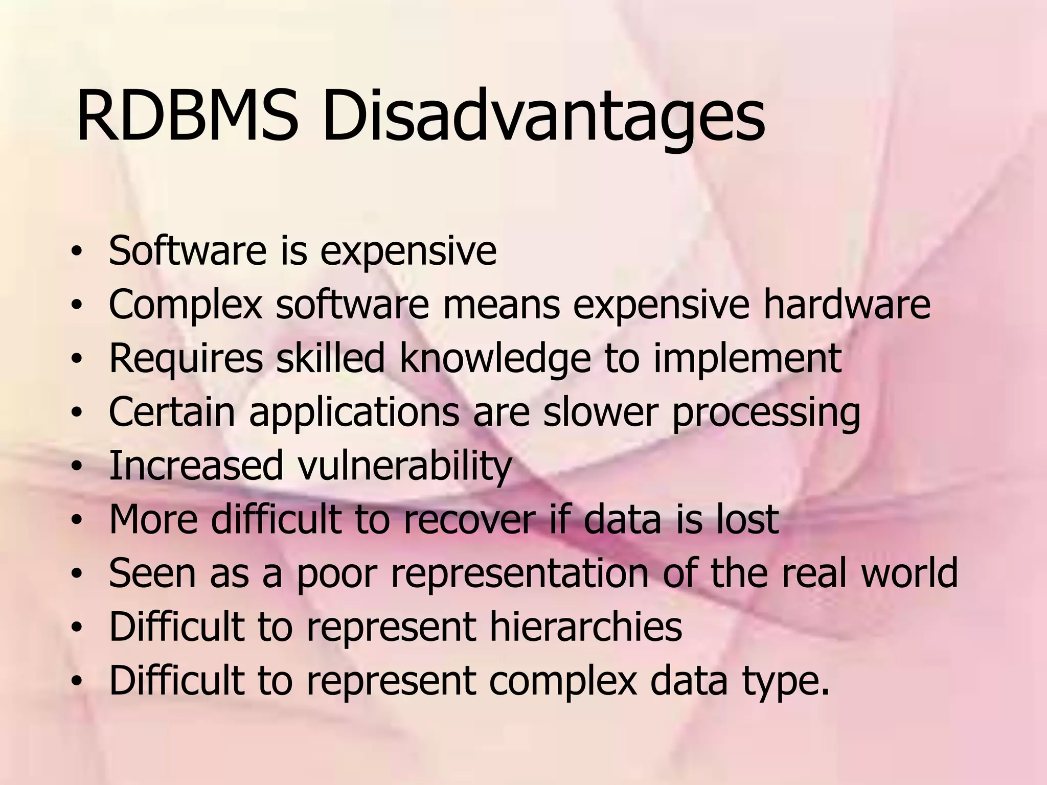 RDBMS Disadvantages
• Software is expensive
• Complex software means expensive hardware
• Requires skilled knowledge to implement
• Certain applications are slower processing
• Increased vulnerability
• More difficult to recover if data is lost
• Seen as a poor representation of the real world
• Difficult to represent hierarchies
• Difficult to represent complex data type.
 