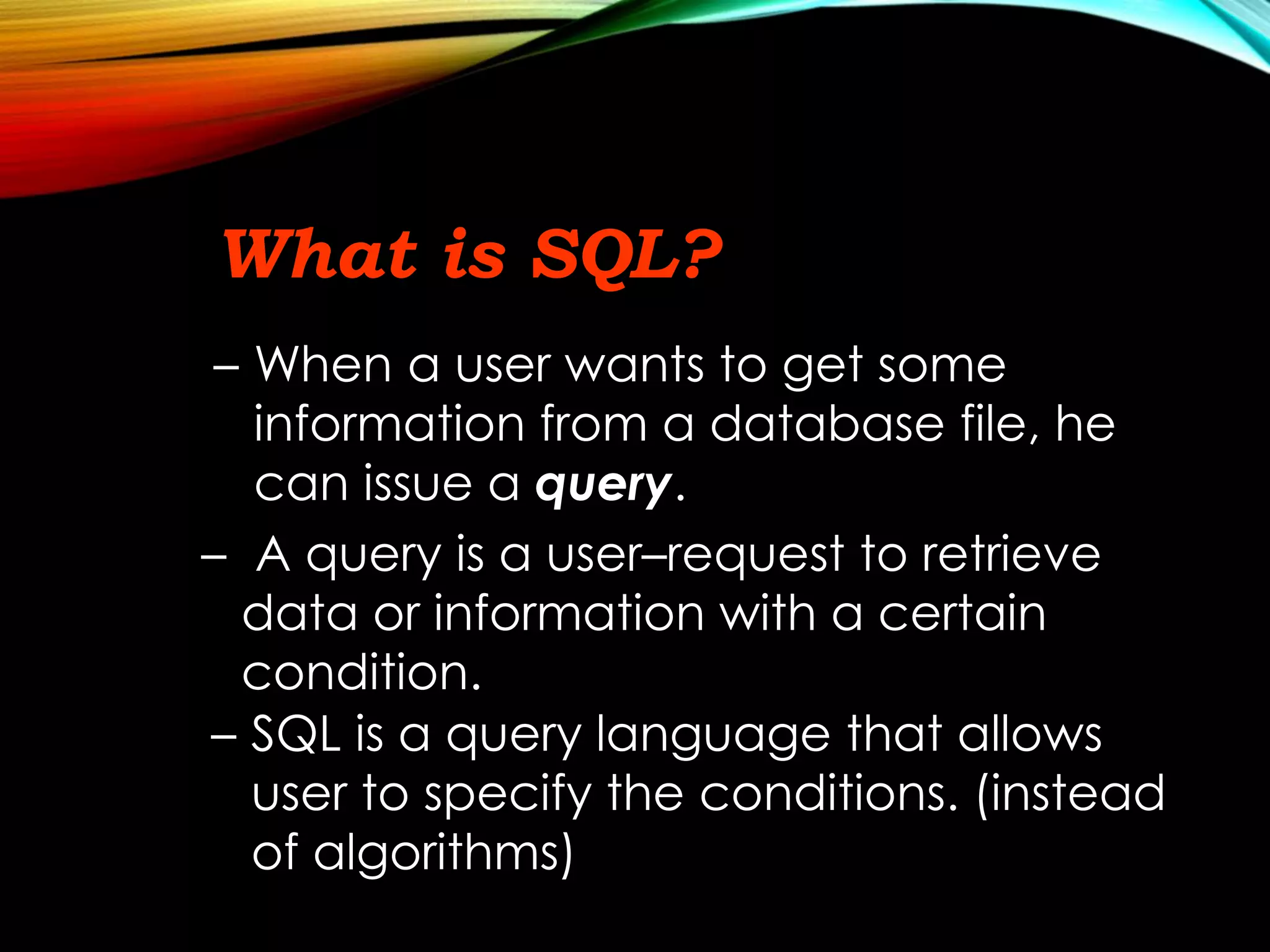 What is SQL?
– When a user wants to get some
information from a database file, he
can issue a query.
– A query is a user–request to retrieve
data or information with a certain
condition.
– SQL is a query language that allows
user to specify the conditions. (instead
of algorithms)
 