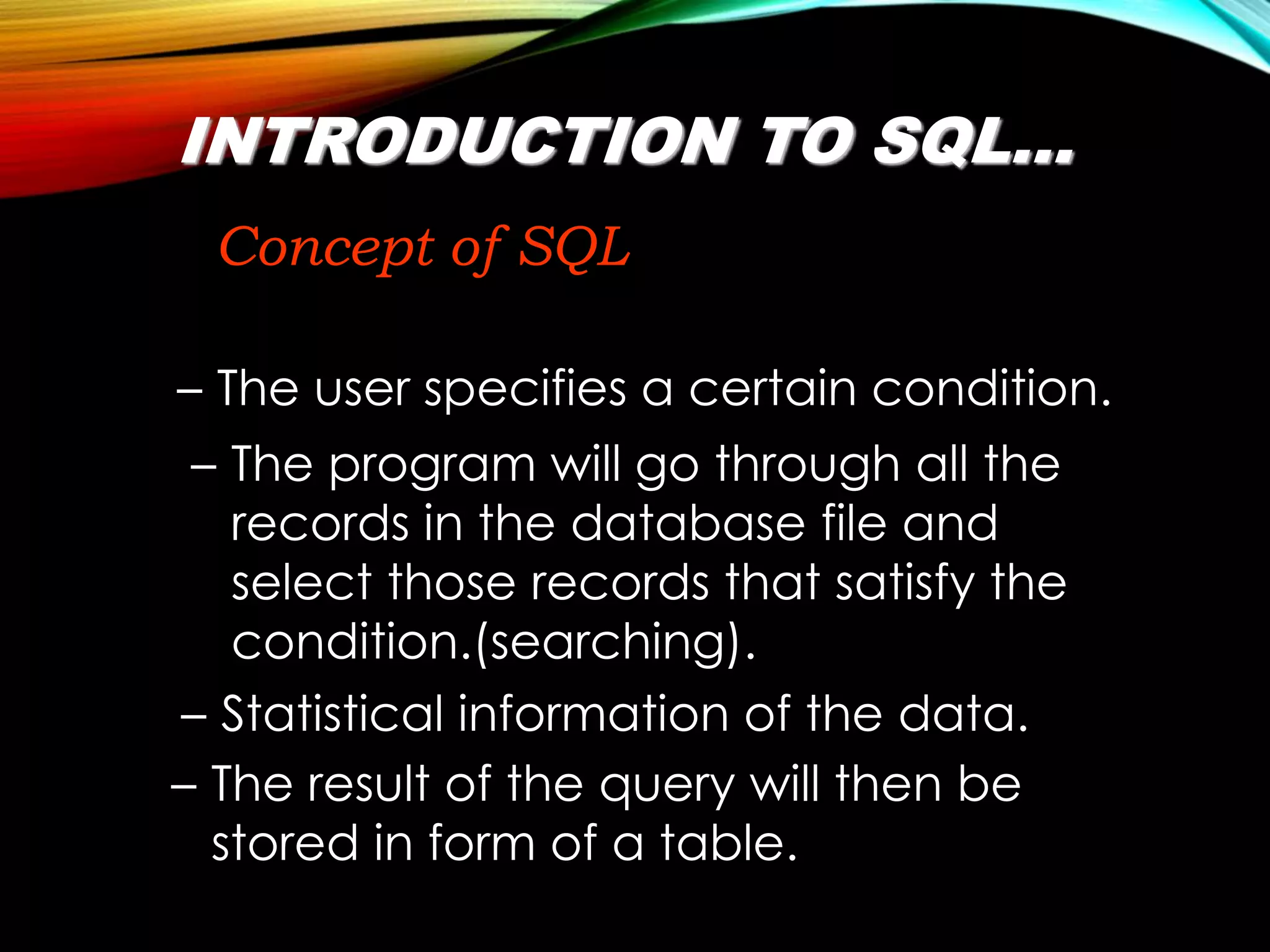 INTRODUCTION TO SQL…
Concept of SQL
– The user specifies a certain condition.
– The result of the query will then be
stored in form of a table.
– Statistical information of the data.
– The program will go through all the
records in the database file and
select those records that satisfy the
condition.(searching).
 