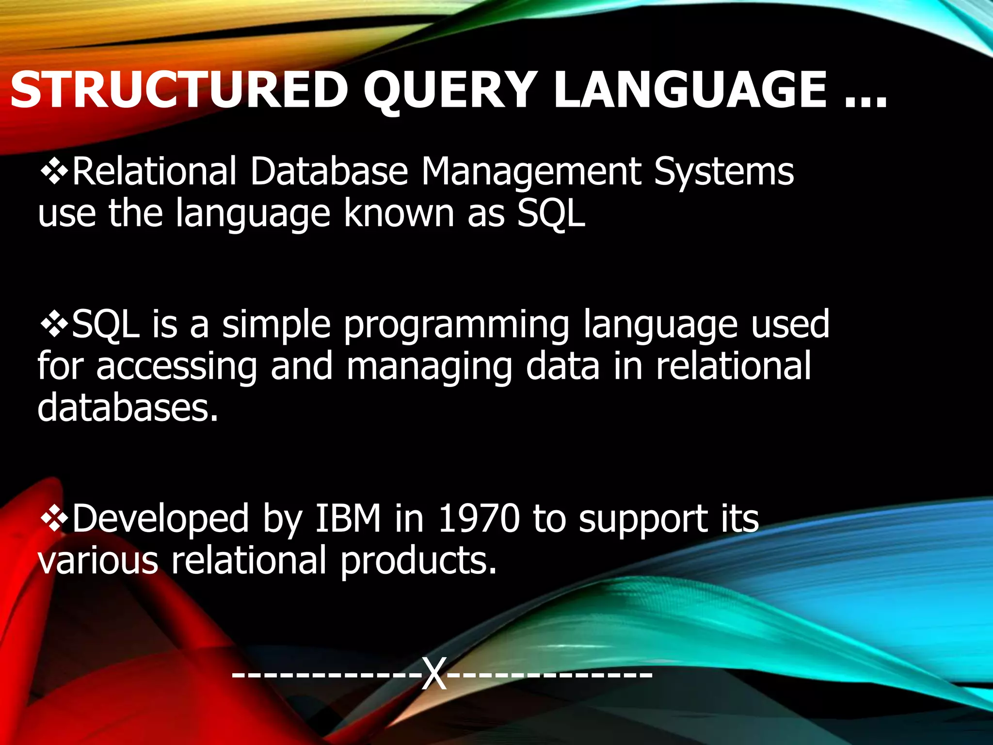 STRUCTURED QUERY LANGUAGE ...
Relational Database Management Systems
use the language known as SQL
SQL is a simple programming language used
for accessing and managing data in relational
databases.
Developed by IBM in 1970 to support its
various relational products.
------------X-------------
 