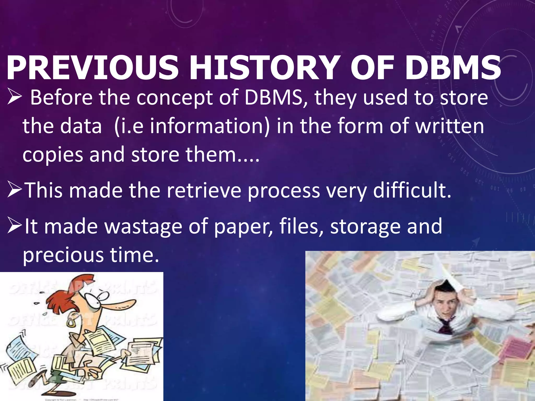 PREVIOUS HISTORY OF DBMS
 Before the concept of DBMS, they used to store
the data (i.e information) in the form of written
copies and store them....
This made the retrieve process very difficult.
It made wastage of paper, files, storage and
precious time.
 