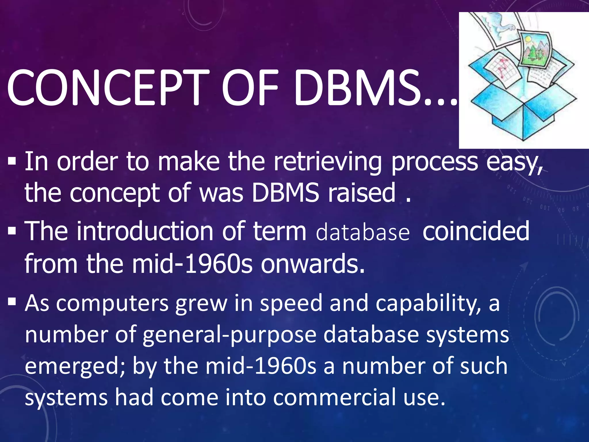 CONCEPT OF DBMS...
 In order to make the retrieving process easy,
the concept of was DBMS raised .
 The introduction of term database coincided
from the mid-1960s onwards.
 As computers grew in speed and capability, a
number of general-purpose database systems
emerged; by the mid-1960s a number of such
systems had come into commercial use.
 