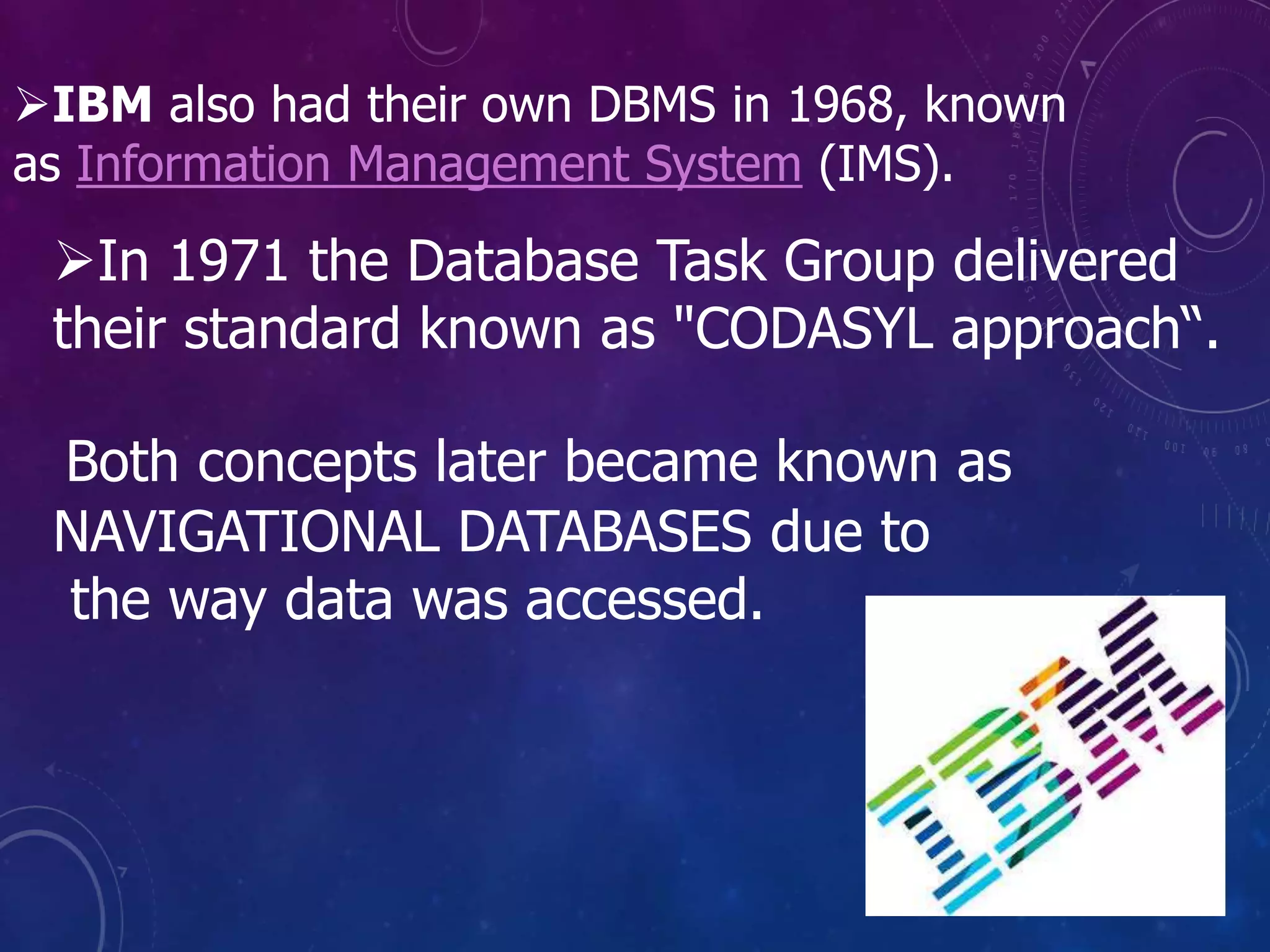 In 1971 the Database Task Group delivered
their standard known as "CODASYL approach“.
Both concepts later became known as
NAVIGATIONAL DATABASES due to
the way data was accessed.
IBM also had their own DBMS in 1968, known
as Information Management System (IMS).
 