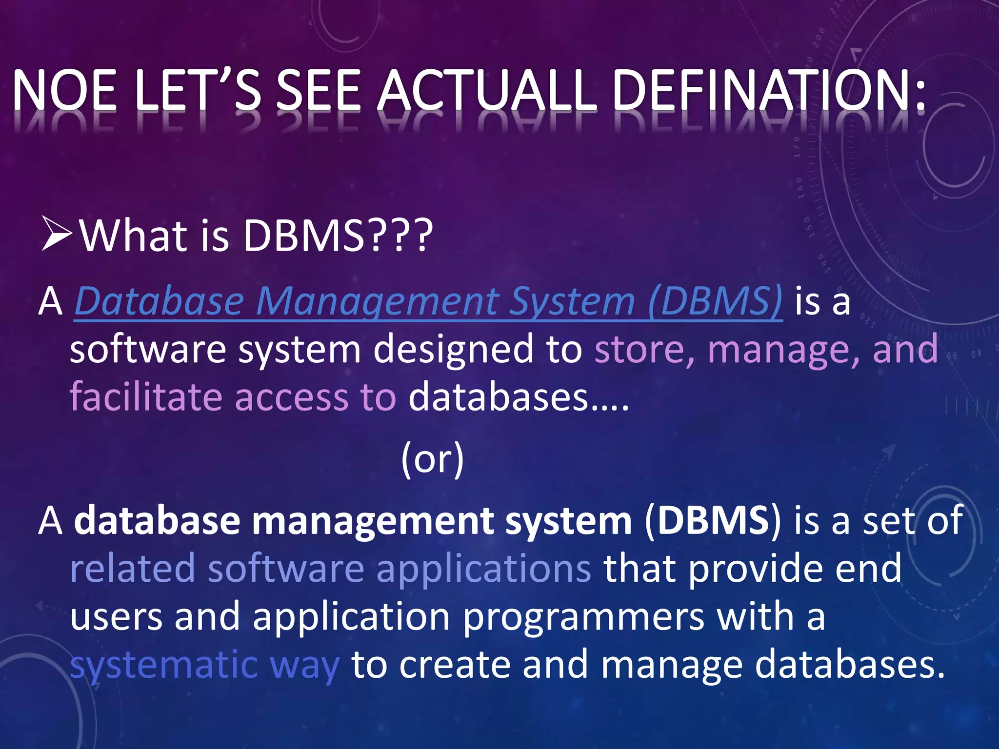 What is DBMS???
A Database Management System (DBMS) is a
software system designed to store, manage, and
facilitate access to databases….
(or)
A database management system (DBMS) is a set of
related software applications that provide end
users and application programmers with a
systematic way to create and manage databases.
 
