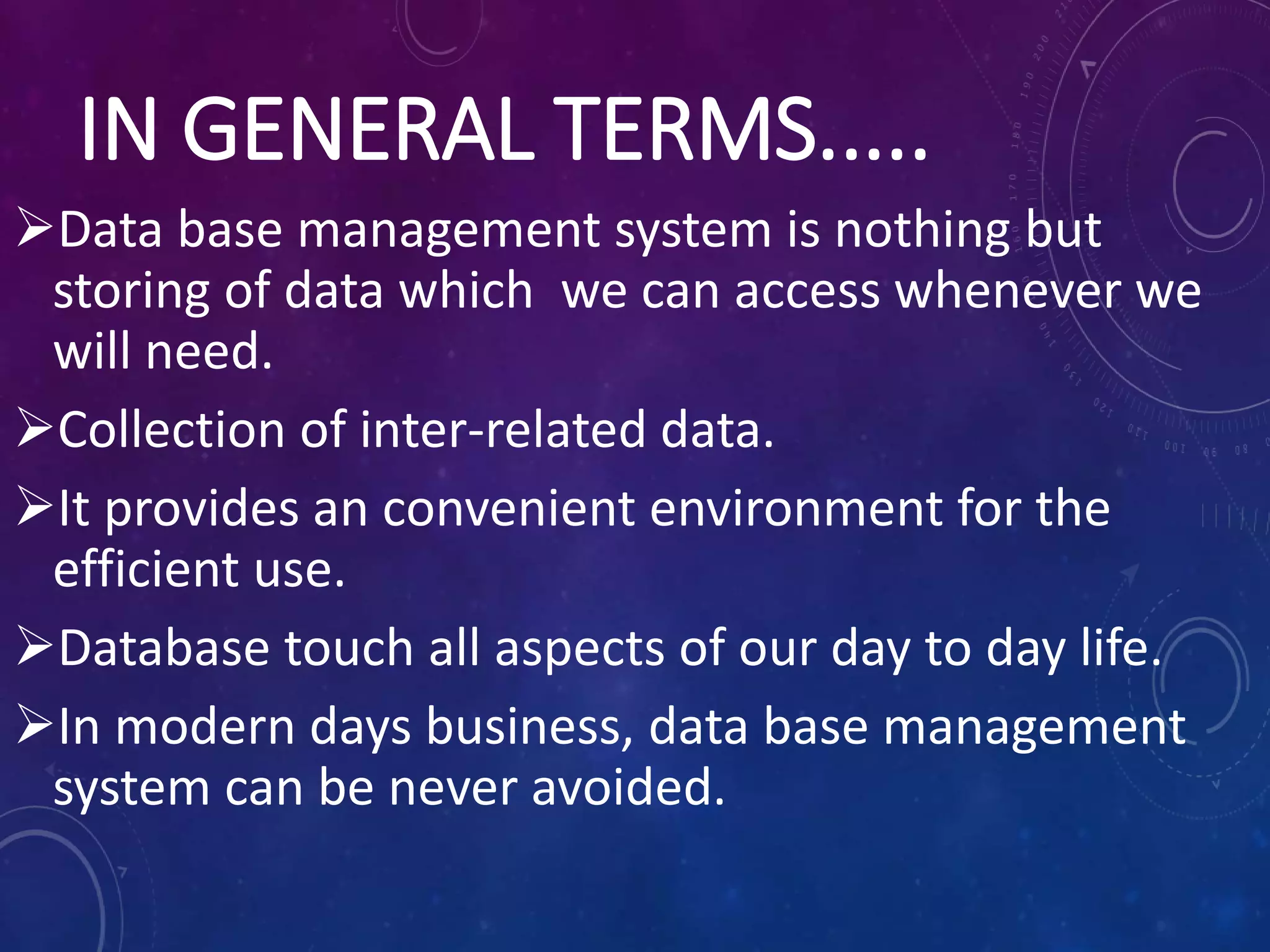 IN GENERAL TERMS.....
Data base management system is nothing but
storing of data which we can access whenever we
will need.
Collection of inter-related data.
It provides an convenient environment for the
efficient use.
Database touch all aspects of our day to day life.
In modern days business, data base management
system can be never avoided.
 