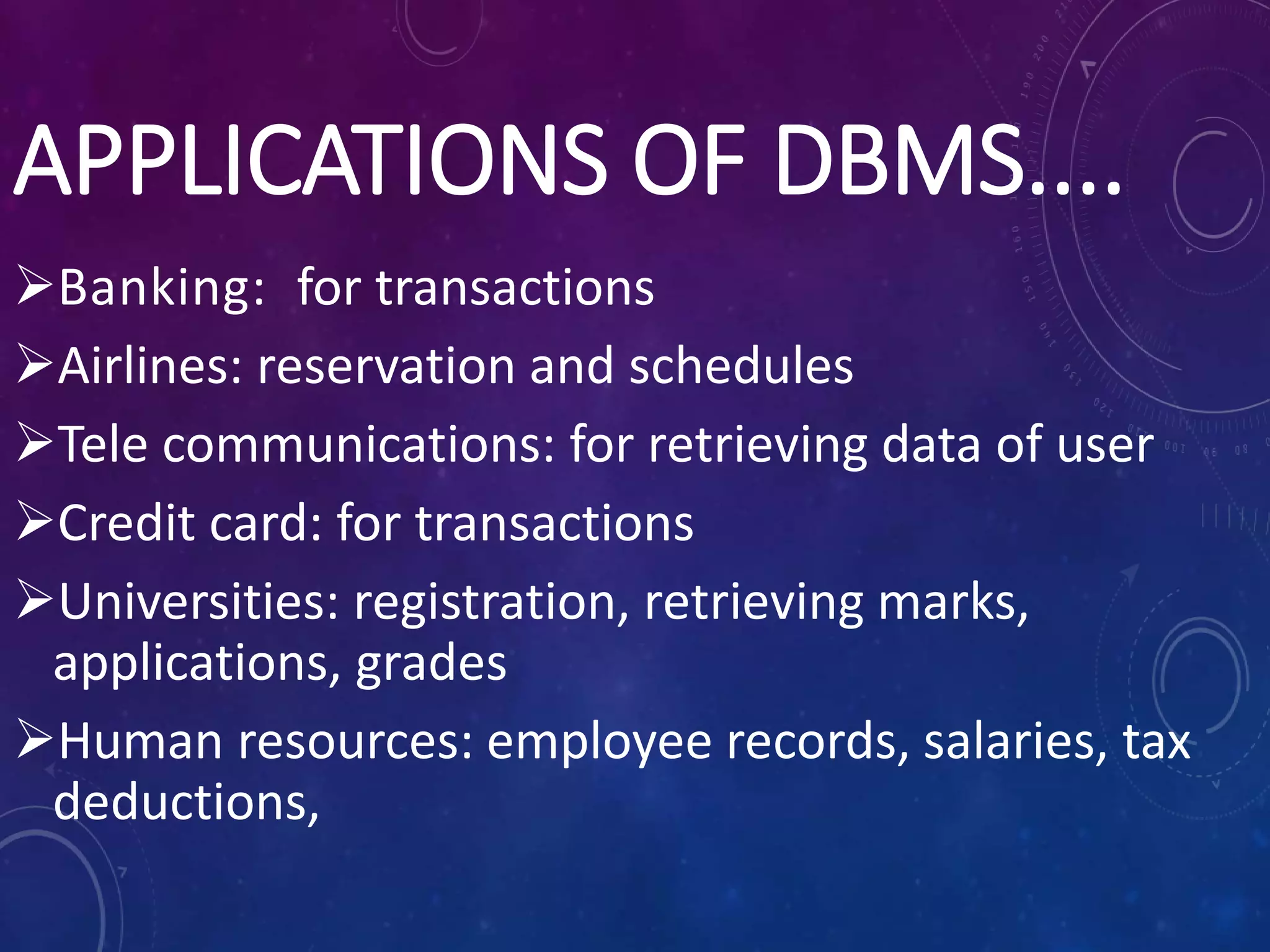APPLICATIONS OF DBMS....
Banking: for transactions
Airlines: reservation and schedules
Tele communications: for retrieving data of user
Credit card: for transactions
Universities: registration, retrieving marks,
applications, grades
Human resources: employee records, salaries, tax
deductions,
 