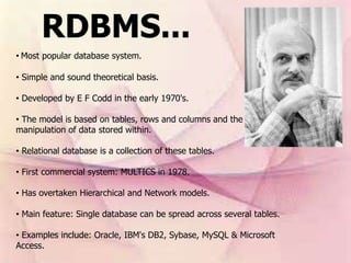 RDBMS...
• Most popular database system.
• Simple and sound theoretical basis.
• Developed by E F Codd in the early 1970's.
• The model is based on tables, rows and columns and the
manipulation of data stored within.
• Relational database is a collection of these tables.
• First commercial system: MULTICS in 1978.
• Has overtaken Hierarchical and Network models.
• Main feature: Single database can be spread across several tables.
• Examples include: Oracle, IBM's DB2, Sybase, MySQL & Microsoft
Access.
 
