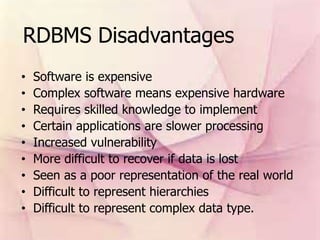 RDBMS Disadvantages
• Software is expensive
• Complex software means expensive hardware
• Requires skilled knowledge to implement
• Certain applications are slower processing
• Increased vulnerability
• More difficult to recover if data is lost
• Seen as a poor representation of the real world
• Difficult to represent hierarchies
• Difficult to represent complex data type.
 