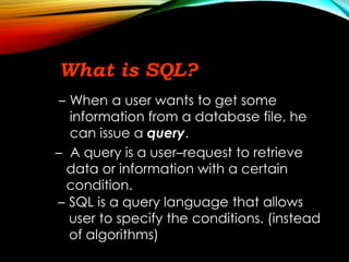 What is SQL?
– When a user wants to get some
information from a database file, he
can issue a query.
– A query is a user–request to retrieve
data or information with a certain
condition.
– SQL is a query language that allows
user to specify the conditions. (instead
of algorithms)
 