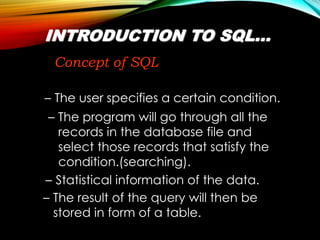 INTRODUCTION TO SQL…
Concept of SQL
– The user specifies a certain condition.
– The result of the query will then be
stored in form of a table.
– Statistical information of the data.
– The program will go through all the
records in the database file and
select those records that satisfy the
condition.(searching).
 