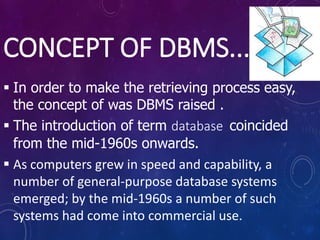 CONCEPT OF DBMS...
 In order to make the retrieving process easy,
the concept of was DBMS raised .
 The introduction of term database coincided
from the mid-1960s onwards.
 As computers grew in speed and capability, a
number of general-purpose database systems
emerged; by the mid-1960s a number of such
systems had come into commercial use.
 