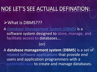 What is DBMS???
A Database Management System (DBMS) is a
software system designed to store, manage, and
facilitate access to databases….
(or)
A database management system (DBMS) is a set of
related software applications that provide end
users and application programmers with a
systematic way to create and manage databases.
 