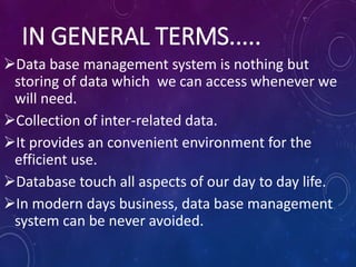 IN GENERAL TERMS.....
Data base management system is nothing but
storing of data which we can access whenever we
will need.
Collection of inter-related data.
It provides an convenient environment for the
efficient use.
Database touch all aspects of our day to day life.
In modern days business, data base management
system can be never avoided.
 