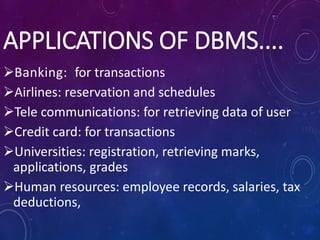 APPLICATIONS OF DBMS....
Banking: for transactions
Airlines: reservation and schedules
Tele communications: for retrieving data of user
Credit card: for transactions
Universities: registration, retrieving marks,
applications, grades
Human resources: employee records, salaries, tax
deductions,
 