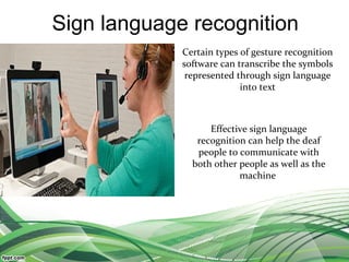 Sign language recognition
Certain types of gesture recognition
software can transcribe the symbols
represented through sign language
into text
Effective sign language
recognition can help the deaf
people to communicate with
both other people as well as the
machine
 