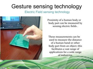 Gesture sensing technology
Electric Field sensing technology
Proximity of a human body or
body part can be measured by
sensing electric fields .
These measurements can be
used to measure the distance
of a human hand or other
body part from an object; this
facilitates a vast range of
applications for a wide range
of industries.
 