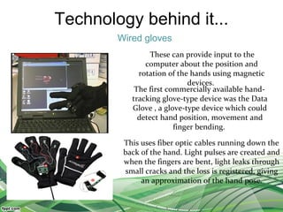 Technology behind it...
Wired gloves
These can provide input to the
computer about the position and
rotation of the hands using magnetic
devices.
The first commercially available hand-
tracking glove-type device was the Data
Glove , a glove-type device which could
detect hand position, movement and
finger bending.
This uses fiber optic cables running down the
back of the hand. Light pulses are created and
when the fingers are bent, light leaks through
small cracks and the loss is registered, giving
an approximation of the hand pose.
 