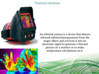 Thermal cameras
An infrared camera is a device that detects
infrared radiation(temperature) from the
target object and converts it into an
electronic signal to generate a thermal
picture on a monitor or to make
temperature calculations on it.
 