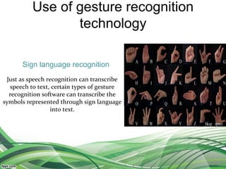 Use of gesture recognition
technology
Just as speech recognition can transcribe
speech to text, certain types of gesture
recognition software can transcribe the
symbols represented through sign language
into text.
Sign language recognition
 