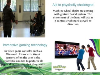 Machine wheel chairs are coming
with gesture based system. The
movement of the hand will act as
a controller of speed as well as
direction
In video game consoles such as
Microsoft X-box with kinect
sensors, often the user is the
controller and has to perform all
physical movements that they desire
the character in the game to do.
Aid to physically challenged
Immersive gaming technology
 
