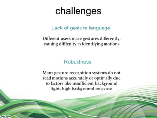 challenges
Different users make gestures differently,
causing difficulty in identifying motions
Many gesture recognition systems do not
read motions accurately or optimally due
to factors like insufficient background
light, high background noise etc
Lack of gesture language
Robustness
 