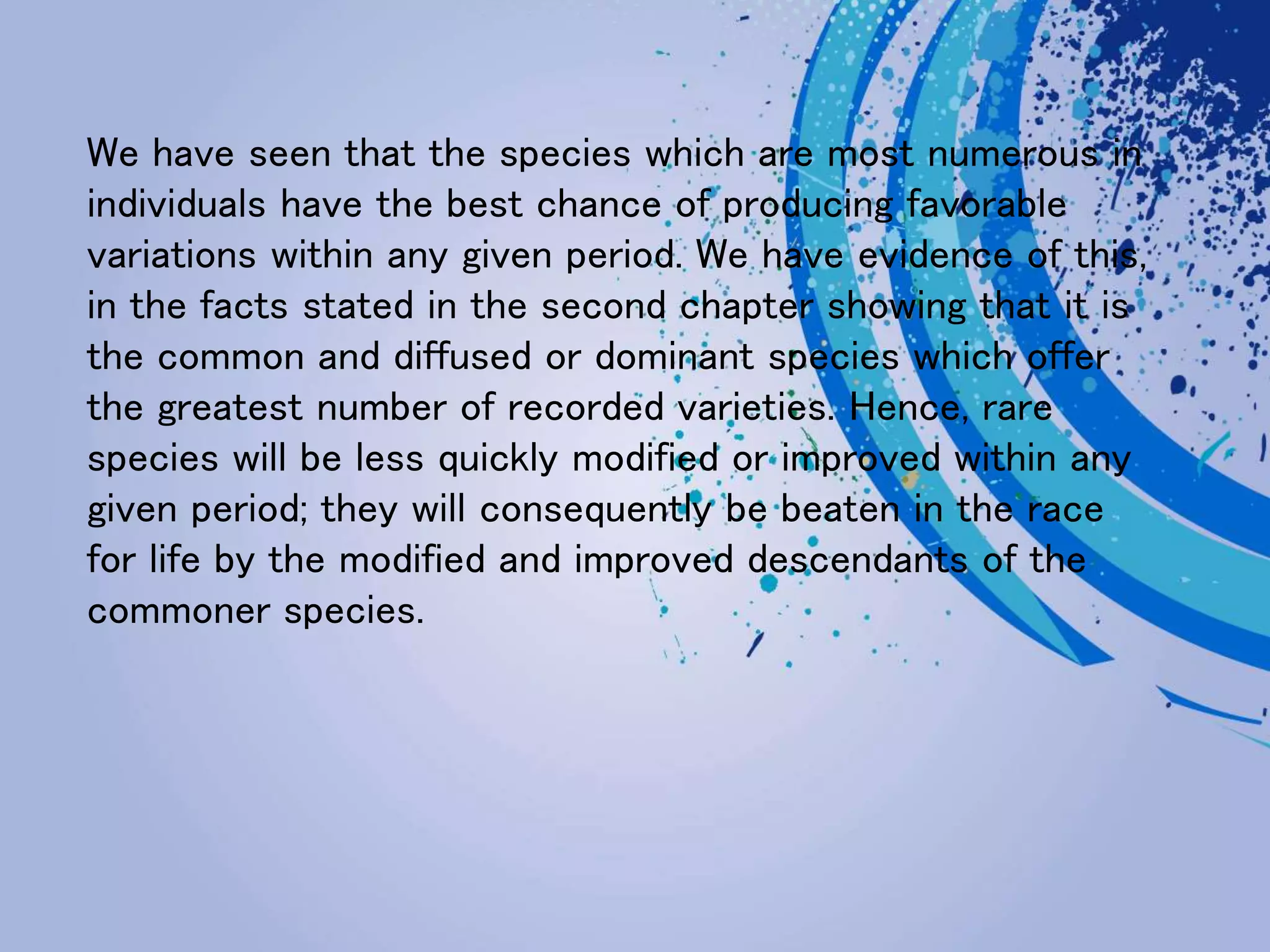 We have seen that the species which are most numerous in
individuals have the best chance of producing favorable
variations within any given period. We have evidence of this,
in the facts stated in the second chapter showing that it is
the common and diffused or dominant species which offer
the greatest number of recorded varieties. Hence, rare
species will be less quickly modified or improved within any
given period; they will consequently be beaten in the race
for life by the modified and improved descendants of the
commoner species.
 