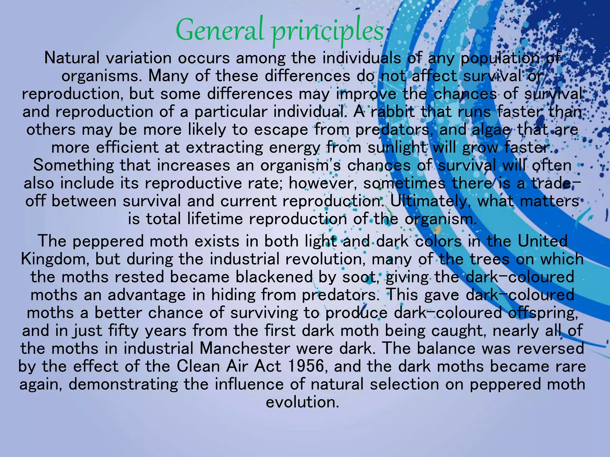 General principles
Natural variation occurs among the individuals of any population of
organisms. Many of these differences do not affect survival or
reproduction, but some differences may improve the chances of survival
and reproduction of a particular individual. A rabbit that runs faster than
others may be more likely to escape from predators, and algae that are
more efficient at extracting energy from sunlight will grow faster.
Something that increases an organism's chances of survival will often
also include its reproductive rate; however, sometimes there is a trade-
off between survival and current reproduction. Ultimately, what matters
is total lifetime reproduction of the organism.
The peppered moth exists in both light and dark colors in the United
Kingdom, but during the industrial revolution, many of the trees on which
the moths rested became blackened by soot, giving the dark-coloured
moths an advantage in hiding from predators. This gave dark-coloured
moths a better chance of surviving to produce dark-coloured offspring,
and in just fifty years from the first dark moth being caught, nearly all of
the moths in industrial Manchester were dark. The balance was reversed
by the effect of the Clean Air Act 1956, and the dark moths became rare
again, demonstrating the influence of natural selection on peppered moth
evolution.
 