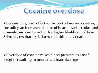 Serious long term effect to the central nervous system,
Including an increased chance of heart attack, strokes and
Convulsions, combined with a higher likelihood of brain
Seizures, respiratory failures and ultimately death
Overdose of cocaine raises blood pressure to unsafe
Heights resulting in permanent brain damage
 