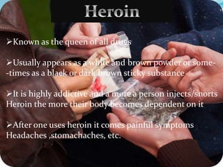 Known as the queen of all drugs
Usually appears as a white and brown powder or some-
-times as a black or dark brown sticky substance
It is highly addictive and a more a person injects/snorts
Heroin the more their body becomes dependent on it
After one uses heroin it comes painful symptoms
Headaches ,stomachaches, etc.
 