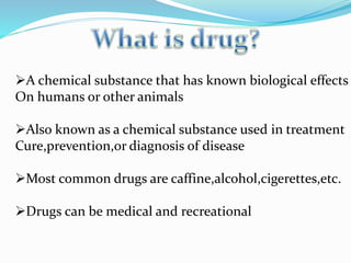 A chemical substance that has known biological effects
On humans or other animals
Also known as a chemical substance used in treatment
Cure,prevention,or diagnosis of disease
Most common drugs are caffine,alcohol,cigerettes,etc.
Drugs can be medical and recreational
 