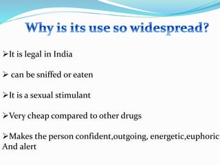 It is legal in India
 can be sniffed or eaten
It is a sexual stimulant
Very cheap compared to other drugs
Makes the person confident,outgoing, energetic,euphoric
And alert
 