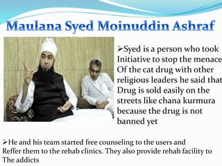 Syed is a person who took
Initiative to stop the menace
Of the cat drug with other
religious leaders he said that
Drug is sold easily on the
streets like chana kurmura
because the drug is not
banned yet
He and his team started free counseling to the users and
Reffer them to the rehab clinics. They also provide rehab facility to
The addicts
 