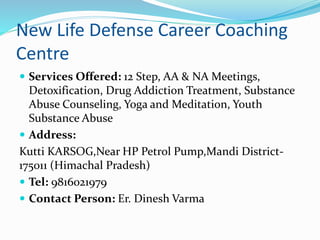 New Life Defense Career Coaching
Centre
 Services Offered: 12 Step, AA & NA Meetings,
Detoxification, Drug Addiction Treatment, Substance
Abuse Counseling, Yoga and Meditation, Youth
Substance Abuse
 Address:
Kutti KARSOG,Near HP Petrol Pump,Mandi District-
175011 (Himachal Pradesh)
 Tel: 9816021979
 Contact Person: Er. Dinesh Varma
 