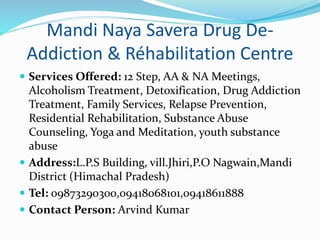 Mandi Naya Savera Drug De-
Addiction & Réhabilitation Centre
 Services Offered: 12 Step, AA & NA Meetings,
Alcoholism Treatment, Detoxification, Drug Addiction
Treatment, Family Services, Relapse Prevention,
Residential Rehabilitation, Substance Abuse
Counseling, Yoga and Meditation, youth substance
abuse
 Address:L.P.S Building, vill.Jhiri,P.O Nagwain,Mandi
District (Himachal Pradesh)
 Tel: 09873290300,09418068101,09418611888
 Contact Person: Arvind Kumar
 