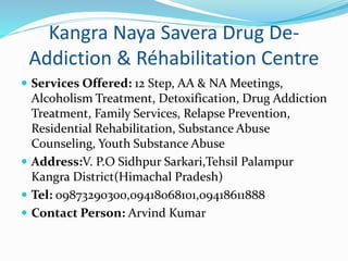 Kangra Naya Savera Drug De-
Addiction & Réhabilitation Centre
 Services Offered: 12 Step, AA & NA Meetings,
Alcoholism Treatment, Detoxification, Drug Addiction
Treatment, Family Services, Relapse Prevention,
Residential Rehabilitation, Substance Abuse
Counseling, Youth Substance Abuse
 Address:V. P.O Sidhpur Sarkari,Tehsil Palampur
Kangra District(Himachal Pradesh)
 Tel: 09873290300,09418068101,09418611888
 Contact Person: Arvind Kumar
 