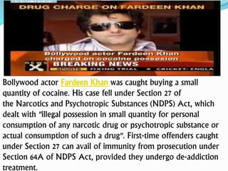 Bollywood actor Fardeen Khan was caught buying a small
quantity of cocaine. His case fell under Section 27 of
the Narcotics and Psychotropic Substances (NDPS) Act, which
dealt with "illegal possession in small quantity for personal
consumption of any narcotic drug or psychotropic substance or
actual consumption of such a drug". First-time offenders caught
under Section 27 can avail of immunity from prosecution under
Section 64A of NDPS Act, provided they undergo de-addiction
treatment.
 