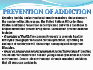 Creating healthy and attractive alternatives to drug abuse can curb
the number of first time users. The United Nations Office for Drug
Control and Crime Prevention recently came out with a handbook to
help communities prevent drug abuse. Some basic prevention ideas
include:
• Promotion of Health: The community needs to promote healthy
lifestyles through personal and cultural practices. By setting an
example of health you will discourage damaging and dangerous
lifestyles.
• Focus on people and encouragement of social interaction: Promoting
social interaction between old and young can only be done in a social
environment. Create this environment through organized activities
that all ages can partake in.
 