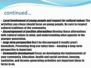 continued…
• Local involvement of young people and respect for cultural values: The
activities you chose should focus on young people. Be sure to respect
cultural traditions of the community.
• Encouragement of positive alternatives: Develop these alternatives
with cultural values in mind, and understanding what appeals to the
younger generation.
• Long-term perspective: Don’t be discouraged if results aren’t
immediate. Preventing drug use takes time—keeping a long-term
perspective is important.
• Community development: Focus on developing the fundamentals of
your community. Education, health and social services, housing,
sanitation, and income-generating activities are important ideas to
focus in on.
 