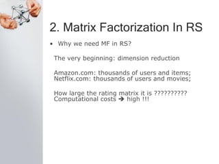 2. Matrix Factorization In RS
• Why we need MF in RS?
The very beginning: dimension reduction
Amazon.com: thousands of users and items;
Netflix.com: thousands of users and movies;
How large the rating matrix it is ??????????
Computational costs  high !!!
 