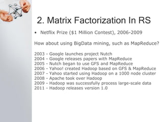 2. Matrix Factorization In RS
• Netflix Prize ($1 Million Contest), 2006-2009
How about using BigData mining, such as MapReduce?
2003 - Google launches project Nutch
2004 - Google releases papers with MapReduce
2005 - Nutch began to use GFS and MapReduce
2006 - Yahoo! created Hadoop based on GFS & MapReduce
2007 - Yahoo started using Hadoop on a 1000 node cluster
2008 - Apache took over Hadoop
2009 - Hadoop was successfully process large-scale data
2011 - Hadoop releases version 1.0
 