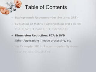 • Background: Recommender Systems (RS)
• Evolution of Matrix Factorization (MF) in RS
PCA  SVD  Basic MF  Extended MF
• Dimension Reduction: PCA & SVD
Other Applications: image processing, etc
• An Example: MF in Recommender Systems
Basic MF and Extended MF
Table of Contents
 