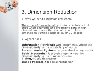 3. Dimension Reduction
• Why we need dimension reduction?
The curse of dimensionality: various problems that
arise when analyzing and organizing data in high-
dimensional spaces that do not occur in low-
dimensional settings such as 2D or 3D spaces.
• Applications
Information Retrieval: Web documents, where the
dimensionality is the vocabulary of words
Recommender System: Large scale of rating matrix
Social Networks: Facebook graph, where the
dimensionality is the number of users
Biology: Gene Expression
Image Processing: Facial recognition
 