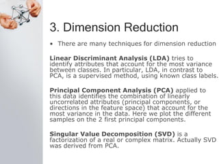 3. Dimension Reduction
• There are many techniques for dimension reduction
Linear Discriminant Analysis (LDA) tries to
identify attributes that account for the most variance
between classes. In particular, LDA, in contrast to
PCA, is a supervised method, using known class labels.
Principal Component Analysis (PCA) applied to
this data identifies the combination of linearly
uncorrelated attributes (principal components, or
directions in the feature space) that account for the
most variance in the data. Here we plot the different
samples on the 2 first principal components.
Singular Value Decomposition (SVD) is a
factorization of a real or complex matrix. Actually SVD
was derived from PCA.
 