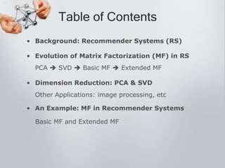 • Background: Recommender Systems (RS)
• Evolution of Matrix Factorization (MF) in RS
PCA  SVD  Basic MF  Extended MF
• Dimension Reduction: PCA & SVD
Other Applications: image processing, etc
• An Example: MF in Recommender Systems
Basic MF and Extended MF
Table of Contents
 