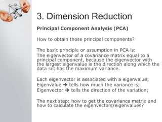 3. Dimension Reduction
Principal Component Analysis (PCA)
How to obtain those principal components?
The basic principle or assumption in PCA is:
The eigenvector of a covariance matrix equal to a
principal component, because the eigenvector with
the largest eigenvalue is the direction along which the
data set has the maximum variance.
Each eigenvector is associated with a eigenvalue;
Eigenvalue  tells how much the variance is;
Eigenvector  tells the direction of the variation;
The next step: how to get the covariance matrix and
how to calculate the eigenvectors/eigenvalues?
 