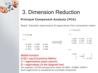 3. Dimension Reduction
Principal Component Analysis (PCA)
Step3: Calculate eigenvectors & eigenvalues from covariance matrix
Matlab function:
[V,D] = eig (Covariance Matrix)
V = eigenvectors (each column)
D = eigenvalues (in the diagonal line)
For example, 2.9155 correspond to vector <0.3603, -0.3863, 0.8491>
Each eigenvector is considered as a principle component.
 