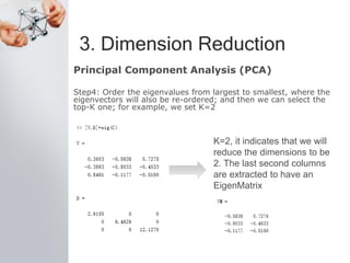 3. Dimension Reduction
Principal Component Analysis (PCA)
Step4: Order the eigenvalues from largest to smallest, where the
eigenvectors will also be re-ordered; and then we can select the
top-K one; for example, we set K=2
K=2, it indicates that we will
reduce the dimensions to be
2. The last second columns
are extracted to have an
EigenMatrix
 