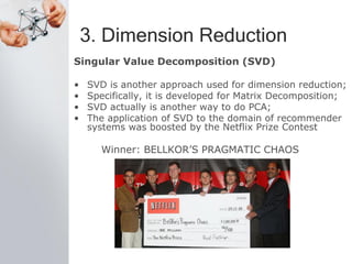 3. Dimension Reduction
Singular Value Decomposition (SVD)
• SVD is another approach used for dimension reduction;
• Specifically, it is developed for Matrix Decomposition;
• SVD actually is another way to do PCA;
• The application of SVD to the domain of recommender
systems was boosted by the Netflix Prize Contest
Winner: BELLKOR’S PRAGMATIC CHAOS
 