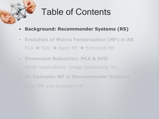 • Background: Recommender Systems (RS)
• Evolution of Matrix Factorization (MF) in RS
PCA  SVD  Basic MF  Extended MF
• Dimension Reduction: PCA & SVD
Other Applications: image processing, etc
• An Example: MF in Recommender Systems
Basic MF and Extended MF
Table of Contents
 